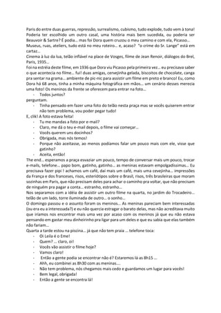 Paris do entre duas guerras, repressão, surrealismo, cubismo, tudo explode, tudo vem à tona!
Poderia ter escolhido um outro casal, uma história mais bem sucedida, ou poderia ser
Beauvoir & Sartre? É podia… mas foi Dora quem cruzou o meu camino e com ela, Picasso…
Museus, ruas, ateliers, tudo está no meu roteiro… e, acaso? “o crime do Sr. Lange” está em
cartaz…
Cinema à luz da lua, telão inflável na place de Vosges, filme de Jean Renoir, diálogos do Brel,
Paris, 1935…
Foi na estréia deste filme, em 1936 que Dora viu Picasso pela primeira vez… eu precisava saber
o que acontecia no filme… fui! duas amigas, cervejinha gelada, biscoitos de chocolate, canga
pra sentar na grama… ambiente de pic-nic para assistir um filme em preto e branco! Eu, como
Dora há 68 anos, tinha a minha máquina fotográfica em mãos… um cenário desses merecia
uma foto! Os meninos da frente se oferecem para entrar na foto…
- Todos juntos?
perguntam.
- Tinha pensado em fazer uma foto do telão nesta praça mas se vocês quiserem entrar
não tem problema, vou poder pegar tudo!
E, clik! A foto estava feita!
- Tu me mandas a foto por e-mail?
- Claro, me dá o teu e-mail depois, o filme vai começar…
- Vocês querem uns docinhos?
- Obrigada, mas nós temos!
- Porque não aceitasse, ao menos podíamos falar um pouco mais com ele, visse que
gatinho?
- Aceita, então!
The end… esperamos a praça esvaziar um pouco, tempo de conversar mais um pouco, trocar
e-mails, telefone… papo bom, gatinho, gatinho… as meninas estavam empolgadíssimas… Eu
precisava fazer pipi ! achamos um café, daí mais um café, mais uma cevejinha… impressões
da França e dos franceses, risos, esteriótipos sobre o Brasil, risos, três brasileiras que moram
sozinhas em Paris, que não precisam deles para achar o caminho pra voltar, que não precisam
de ninguém pra pagar a conta… estranho, estranho…
Nos separamos com a idéia de assistir um outro filme na quarta, no jardim do Trocadeiro…
telão de um lado, torre iluminada de outro… o sonho…
O domingo passou e o assunto foram os meninos… As meninas pareciam bem interessadas
(ou era eu a interessada?) e eu não quercia estragar o barato delas, mas não acreditava muito
que iríamos nos encontrar mais uma vez por acaso com os meninos já que eu não estava
pensando em gastar meu dinheirinho pra ligar para um deles e que eu sabia que elas também
não fariam…
Quarta a tarde estou na piscina… já que não tem praia … telefone toca:
- Oi Leila é o Eme!
- Quem? … claro, oi!
- Vocês vão assistir o filme hoje?
- Vamos claro!
- Então a gente podia se encontrar não é? Estaremos lá as 8h15 …
- Ahh, eu combinei as 8h30 com as meninas….
- Não tem problema, nós chegamos mais cedo e guardamos um lugar para vocês!
- Bem legal, obrigada!
- Então a gente se encontra lá!
 