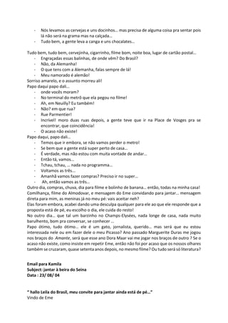 - Nós levamos as cervejas e uns docinhos… mas precisa de alguma coisa pra sentar pois
lá não será na grama mas na calçada…
- Tudo bem, a gente leva a canga e uns chocalates…
Tudo bem, tudo bem, cervejinha, cigarrinho, filme bom, noite boa, lugar de cartão postal…
- Engraçadas essas balinhas, de onde vêm? Do Brasil?
- Não, da Alemanha!
- O que tens com a Alemanha, falas sempre de lá!
- Meu namorado é alemão!
Sorriso amarelo, e o assunto morreu ali!
Papo daqui papo dali…
- onde vocês moram?
- No terminal do metrô que ela pegou no filme!
- Ah, em Neuilly? Eu também!
- Não? em que rua?
- Rue Parmentier!
- Incrível! moro duas ruas depois, a gente teve que ir na Place de Vosges pra se
encontrar, que coincidência!
- O acaso não existe!
Papo daqui, papo dali…
- Temos que ir embora, se não vamos perder o metro!
- Se bem que a gente está super perto de casa…
- É verdade, mas não estou com muita vontade de andar…
- Então tá, vamos…
- Tchau, tchau, … nada no programma…
- Voltamos as três...
- Amanhã vamos fazer compras? Preciso ir no super…
- Ah, então vamos as três…
Outro dia, compras, chuva, dia para filme e bolinho de banana… então, todas na minha casa!
Comilhança, filme do Almodovar, e mensagem do Eme convidando para jantar… mensagem
direta para mim, as meninas já no meu pé: vais aceitar neh?
Elas foram embora, acabei dando uma desculpa qualquer para ele ao que ele responde que a
proposta está de pé, eu escolho o dia, ele cuida do resto!
No outro dia… que tal um barzinho no Champs-Elysées, nada longe de casa, nada muito
barulhento, bom pra conversar, se conhecer …
Papo ótimo, tudo ótimo… ele é um gato, jornalista, querido… mas será que eu estou
interessada nele ou em fazer dele o meu Picasso? Ano passado Marguerite Duras me jogou
nos braços do Amante, será que esse ano Dora Maar vai me jogar nos braços de outro ? Se o
acaso não existe, como insiste em repetir Eme, então não foi por acaso que os nossos olhares
também se cruzaram, quase setenta anos depois, no mesmo filme? Ou tudo será só literatura?
Email para Kamila
Subject: jantar à beira do Seina
Data : 23/ 08/ 04
“ hallo Leila do Brasil, meu convite para jantar ainda está de pé…”
Vindo de Eme
 