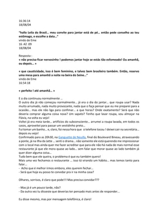 16:36:14
18/08/04
“hallo Leila do Brasil… meu convite para jantar está de pé… então pede conselho ao teu
estômago, e escolhe a data…”
vindo de Eme
16 :42 :09
18/08/04
Resposta :
« não precisa ficar nervosinho ! podemos jantar hoje se estás tão esfomeado! Ou amanhã,
ou depois… »
« que causticidade, isso é bem feminino, e talvez bem brasileiro também. Então, reservo
uma mesa para amanhã a noite na beira do Seine…”
vindo de Eme
16:54:18
« perfeito ! até amanhã… »
E o dia continuou normalmente …
O outro dia já não começou normalmente… já era o dia do jantar… que roupa usar? Nada
muito arrumado, nada muito provocante, nada que o faça pensar que eu me preparei para a
ocasião… mas ele não liga para confimar… a que horas? Onde exatamente? Será que não
deveria comprar alguma coisa nova? Um sapato? Tenho que lavar roupa, vou almoçar na
Flávia, na volta eu vejo!
Voltei já era meia tarde… artifícios do subconsciente… arrumei a roupa lavada, em todos os
casos, aproveitei para passar um vestidinho preto…
Fui tomar um banho… e, claro, foi nessa hora que o telefone tocou ! deixei cair na secretária…
depois eu vejo!
Confirmado para as 20h30, na Ganguette de Neuilly, final do Boulevard Bineau, atravessando
a ponte, já na Ilha da Jatte … senti o drama… não somente ele está querendo me impressionar
com o local mas ainda quer me fazer acreditar que para ele não há nada de mais normal esse
restaurante já que ele mora quase ao lado… sem falar que morar quase ao lado também já
quer dizer alguma coisa…
Tudo bem que ele queira, o problema é que eu também quero!
Mais uma vez fechamos o restaurante … isso tá virando um hábito… mas temos tanto para
falar...
- Acho que é melhor irmos embora, eles querem fechar…
- Será que hoje eu posso te convidar pra ir na minha casa?
Olhares, sorrisos, é claro que pode!!! Mas precisa convidar???
- Mas já é um pouco tarde, não?
- Da outra vez tu disseste que deverias ter pensado mais antes de responder...
Eu disse mesmo, mas por mensagem telefônica, é claro!
 
