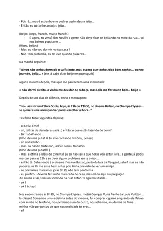 - Pois é... mas é estranho me pedires assim desse jeito...
- Então eu só conheco outro jeito…
(beijo: longo, francês, muito francês)
- E agora, tu vens? Em Neuilly a gente não deve ficar se beijando no meio da rua… só
nos bairros populares …
(Risos, beijos)
- Mas eu não vou dormir na tua casa !
- Não tem problema, eu te levo quando quiseres…
Na manhã seguinte:
“talvez não tenhas dormido o sufficiente, mas espero que tenhas tido bons sonhos… bonne
journée, beijo… » (ele já sabe dizer beijo em português)
alguns minutos depois, mas que me pareceram uma eternidade:
« não dormi direito, o vinho me deu dor de cabeça, mas Leila me fez muito bem… beijo »
Depois de uns dias de silêncio, envio a mensagem:
“ vou assistir um Ettore Scola, hoje, às 19h ou 21h30, no cinema Balzac, no Champs-Elysées…
se quiseres me acompanhar podes escolher a hora…”
Telefone toca (segundos depois):
- oi Leila, Eme!
- ah, oi! (ar de desinteressada…) então, o que estás fazendo de bom?
- tô trabalhando …
(filho de uma puta! Já tá me contando história, pensei)
- ah coitadinho!
- mas eu não to triste não, adoro o meu trabalho
(filho de uma puta!!!! )
- mas é ótima a idéia do cinema! Eu só não sei a que horas vou estar livre.. a gente já podia
marcar para as 19h e se tiver algum problema eu te aviso …
- então tá! Sabes onde é o cinema ? na rue Balzac, perto da loja da Peugeot, sabe? mas se não
puderes as 7h me avisa bem antes pois tinha previsto de ver um amigo…
- se preferires marcamos pras 9h30, não tem problema…
- eu prefiro… deveria ter saído mais cedo de casa, mas estou aqui na preguiça!
-te anima e sai, tem um sol lindo na rua! Então te ligo mais tarde…
- ok !
- ok ! tchau !
Nos encontramos as 8h30, no Champs-Elysées, metrô Georges V, na frente da Louis Vuitton...
la classe! Comemos uma coisinha antes do cinema, fui comprar cigarro enquanto ele falava
com a mãe no telefone, nos perdemos um do outro, nos achamos, mudamos de filme...
minha mãe perguntou de que nacionalidade tu eras...
- e?
 