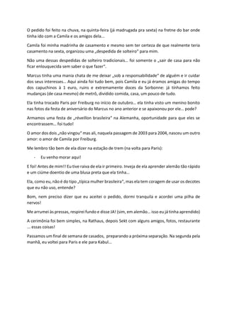 O pedido foi feito na chuva, na quinta-feira (já madrugada pra sexta) na fretne do bar onde
tinha ido com a Camila e os amigos dela...
Camila foi minha madrinha de casamento e mesmo sem ter certeza de que realmente teria
casamento na sexta, organizou uma „despedida de solteiro“ para mim.
Não uma dessas despedidas de solteiro tradicionais… foi somente o „sair de casa para não
ficar enlouquecida sem saber o que fazer“.
Marcus tinha uma mania chata de me deixar „sob a responsabilidade“ de alguém e ir cuidar
dos seus interesses… Aqui ainda foi tudo bem, pois Camila e eu já éramos amigas do tempo
dos capuchinos à 1 euro, ruins e extremamente doces da Sorbonne: já tínhamos feito
mudanças (de casa mesmo) de metrô, dividido comida, casa, um pouco de tudo.
Ela tinha trocado Paris por Freiburg no início de outubro… ela tinha visto um menino bonito
nas fotos da festa de aniversário do Marcus no ano anterior e se apaixonou por ele… pode?
Armamos uma festa de „réveillon brasileira“ na Alemanha, oportunidade para que eles se
encontrassem… foi tudo!
O amor dos dois „não vingou“ mas ali, naquela passagem de 2003 para 2004, nasceu um outro
amor: o amor de Camila por Freiburg.
Me lembro tão bem de ela dizer na estação de trem (na volta para Paris):
- Eu venho morar aqui!
E foi! Antes de mim!! Eu tive raiva de ela ir primeiro. Inveja de ela aprender alemão tão rápido
e um ciúme doentio de uma blusa preta que ela tinha…
Ela, como eu, não é do tipo „típica mulher brasileira“, mas ela tem coragem de usar os decotes
que eu não uso, entende?
Bom, nem preciso dizer que eu aceitei o pedido, dormi tranquila e acordei uma pilha de
nervos!
Me arrumei às pressas, respirei fundo e disse JA! (sim, em alemão… isso eu já tinha aprendido)
A cerimônia foi bem simples, na Rathaus, depois Sekt com alguns amigos, fotos, restaurante
... essas coisas!
Passamos um final de semana de casados, preparando a próxima separação. Na segunda pela
manhã, eu voltei para Paris e ele para Kabul...
 