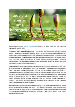 Quando eu abri minha sala de estar virtual, no dia 01 de junho deste ano, não imaginei a
repercussão que ela teria.
Eu tinha um objetivo egocêntrico: contar a minha história. A história de uma jovem engajada
politica e socialmente, uma professora que sempre preferiu lecionar em escolas públicas pois
sempre teve consciência da importância do seu trabalho para a população menos favorecida.
Uma sonhadora que levava seus alunos cansados de trabalhar o dia inteiro no pesado, muitas
vezes com fome esperando pela hora do recreio para jantar na escola, para a biblioteca
(também pobre e faminta) da escola e dizer: escolham um livro, sentem-se, deitem-se no chão
e simplesmente aproveitem este momento.
Durante bastante tempo e ainda durante a graduação, lecionei em uma escola que como todas
as escolas públicas no Brasil daquela época, não tinha nada… grande parte dos nossos alunos
eram trabalhadores que vinham lutar por uma vida melhor tentando ao menos terminar o 1°
grau, estudando a noite. Uma parte, tinha vindo do interior do estado para a capital, para não
ficar longe do pai ou da mãe que estava detido na penitenciária estadual que fica quase do
lado da escola em questão. Outra parte eram delinquentes de ocasião: na miséria em que eles
viviam, um roubo poderia significar uma mesa farta para a família inteira… as vezes, eles
faltavam a aula durante uma semana inteira… e quando perguntávamos o porque, a resposta
era sempre a mesma, tinham sido presos.
Na hora da merenda, que era o jantar da escola inteira, nos sentávamos todos juntos: alunos,
diretor, secretárias, professores, merendeira. Jantávamos todos juntos, como em uma família
enorme reunida… as vezes tinha café, mas sempre teve cigarro (hoje seria impossível, mas em
1999 ainda não existia essa perseguição aos fumantes). Éramos todos adultos e não víamos
problema nesta relação.
 