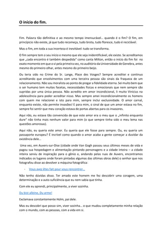 O início do fim.
Fim. Palavra tão definitiva e ao mesmo tempo imensurável… quando é o fim? O fim, em
princípicio não existe, já que tudo recomeça, tudo brota, tudo floresce, tudo é reciclável.
Mas o fim, em toda a sua incerteza é inevitável: tudo se transforma.
O fim sempre tem o seu início e mesmo que ele seja inidentificável, ele existe. Se acreditamos
que „cada encontro é também despedida“ como canta Milton, então o início do fim foi no
exato momento em que o vi pela primeira vez, no auditório da Universidade de Genebra, antes
mesmo do primeiro olhar, antes mesmo do primeiro beijo.
Ou teria sido no Crime do Sr. Lange, Place des Vosges? Sempre acreditei e continuo
acreditando que envolvimentos com uma terceira pessoa são sinais da fraqueza de um
relacionamento. Não sou moralista ao ponto de pregar a fidelidade eterna. Sei muito bem que
o ser humano tem muitas facetas, necessidades físicas e emocionais que nem sempre são
supridas por uma única pessoa. Não acredito em amor incondicional, li muito Vinícius na
adolescência para poder acreditar nisso. Mas sempre amei incondicionalmente os homens
com quem me relacionei e isto para mim, sempre inclui exclusividade. O amor carnal,
enquanto existe, não permite invasões! E para mim, o sinal de que um amor estava no fim,
sempre foi sentir que meu coração estava de portas abertas para os invasores.
Aqui não, eu estava tão convencida de que este amor era o meu que o „infinito enquanto
dure“ não tinha mais nenhum valor para mim (o que sempre tinha sido o meu lema nas
questões amorosas).
Aqui não, eu queria este amor. Eu queria que ele fosse para sempre. Ou, eu queria um
passaporte europeu? É incrível como quando o amor acaba a gente começar a duvidar da
existência dele…
Uma vez, em Auvers-sur-Oise (cidade onde Van Gogh passou seus últimos meses de vida e
pagou sua hospedagem e alimentação pintando personagens e a cidade inteira – a cidade
inteira serviu de inspiração para o gênio e, andando pelas ruas de Auvers, encontramos
indicados os lugares onde foram pintadas algumas das últimas obras dele) o senhor que nos
fotografou disse ao devolver a máquina fotográfica:
- Vous avez êtes fait pour vous rencontrer…
Não tenho dúvidas disso. Ter amado este homem me fez descobrir uma coragem, uma
determinação e a auto-suficiência que eu nem sabia que tinha.
Com ele eu aprendi, principalmente, a viver sozinha.
Du bist alleine, Du arme!
Exclamava constantemente Holm, pai dele.
Mas eu descobri que posso sim, viver sozinha… o que mudou completamente minha relação
com o mundo, com as pessoas, com a vida em si.
 