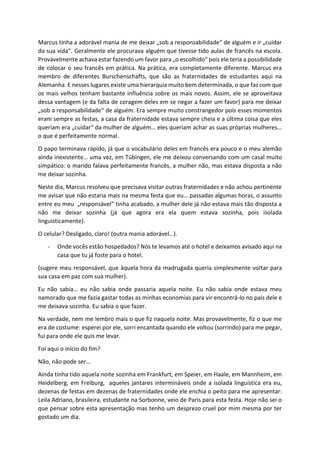 Marcus tinha a adorável mania de me deixar „sob a responsabilidade“ de alguém e ir „cuidar
da sua vida“. Geralmente ele procurava alguém que tivesse tido aulas de francês na escola.
Provavelmente achava estar fazendo um favor para „o escolhido“ pois ele teria a possibilidade
de colocar o seu francês em prática. Na prática, era completamente diferente. Marcus era
membro de diferentes Burschenschafts, que são as fraternidades de estudantes aqui na
Alemanha. E nesses lugares existe uma hierarquia muito bem determinada, o que faz com que
os mais velhos tenham bastante influência sobre os mais novos. Assim, ele se aproveitava
dessa vantagem (e da falta de coragem deles em se negar a fazer um favor) para me deixar
„sob a responsabilidade“ de alguém. Era sempre muito constrangedor pois esses momentos
eram sempre as festas, a casa da fraternidade estava sempre cheia e a última coisa que eles
queriam era „cuidar“ da mulher de alguém… eles queriam achar as suas próprias mulheres…
o que é perfeitamente normal.
O papo terminava rápido, já que o vocabulário deles em francês era pouco e o meu alemão
ainda inexistente… uma vez, em Tübingen, ele me deixou conversando com um casal muito
simpático: o marido falava perfeitamente francês, a mulher não, mas estava disposta a não
me deixar sozinha.
Neste dia, Marcus resolveu que precisava visitar outras fraternidades e não achou pertinente
me avisar que não estaria mais na mesma festa que eu… passadas algumas horas, o assunto
entre eu meu „responsável“ tinha acabado, a mulher dele já não estava mais tão disposta a
não me deixar sozinha (já que agora era ela quem estava sozinha, pois isolada
linguisticamente).
O celular? Desligado, claro! (outra mania adorável…).
- Onde vocês estão hospedados? Nós te levamos até o hotel e deixamos avisado aqui na
casa que tu já foste para o hotel.
(sugere meu responsável, que àquela hora da madrugada queria simplesmente voltar para
sua casa em paz com sua mulher).
Eu não sabia… eu não sabia onde passaria aquela noite. Eu não sabia onde estava meu
namorado que me fazia gastar todas as minhas economias para vir encontrá-lo no país dele e
me deixava sozinha. Eu sabia o que fazer.
Na verdade, nem me lembro mais o que fiz naquela noite. Mas provavelmente, fiz o que me
era de costume: esperei por ele, sorri encantada quando ele voltou (sorrindo) para me pegar,
fui para onde ele quis me levar.
Foi aqui o início do fim?
Não, não pode ser…
Ainda tinha tido aquela noite sozinha em Frankfurt, em Speier, em Haale, em Mannheim, em
Heidelberg, em Freiburg, aqueles jantares intermináveis onde a isolada linguística era eu,
dezenas de festas em dezenas de fraternidades onde ele enchia o peito para me apresentar:
Leila Adriano, brasileira, estudante na Sorbonne, veio de Paris para esta festa. Hoje não sei o
que pensar sobre esta apresentação mas tenho um desprezo cruel por mim mesma por ter
gostado um dia.
 