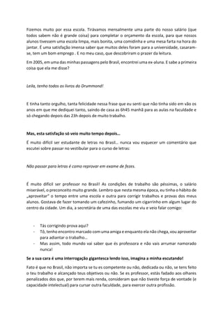 Fizemos muito por essa escola. Tirávamos mensalmente uma parte do nosso salário (que
todos sabem não é grande coisa) para completar o orçamento da escola, para que nossos
alunos tivessem uma escola limpa, mais bonita, uma comidinha e uma mesa farta na hora do
jantar. É uma satisfação imensa saber que muitos deles foram para a universidade, casaram-
se, tem um bom emprego . E no meu caso, que descobriram o prazer da leitura.
Em 2005, em uma das minhas passagens pelo Brasil, encontrei uma ex-aluna. E sabe a primeira
coisa que ela me disse?
Leila, tenho todos os livros do Drummond!
E tinha tanto orgulho, tanta felicidade nessa frase que eu senti que não tinha sido em vão os
anos em que me dediquei tanto, saindo de casa as 6h45 manhã para as aulas na faculdade e
só chegando depois das 23h depois de muito trabalho.
Mas, esta satisfação só veio muito tempo depois…
É muito difícil ser estudante de letras no Brasil… nunca vou esquecer um comentário que
escutei sobre passar no vestibular para o curso de letras:
Não passar para letras é como reprovar em exame de fezes.
É muito difícil ser professor no Brasil! As condições de trabalho são péssimas, o salário
miserável, o preconceito muito grande. Lembro que nesta mesma época, eu tinha o hábito de
„aproveitar“ o tempo entre uma escola e outra para corrigir trabalhos e provas dos meus
alunos. Gostava de fazer tomando um cafezinho, fumando um cigarrinho em algum lugar do
centro da cidade. Um dia, a secretária de uma das escolas me viu e veio falar comigo:
- Tás corrigindo prova aqui?
- Tô, tenho encontro marcado com uma amiga e enquanto ela não chega, vou aproveitar
para adiantar o trabalho…
- Mas assim, todo mundo vai saber que és professora e não vais arrumar namorado
nunca!
Se a sua cara é uma interrogação gigantesca lendo isso, imagina a minha escutando!
Fato é que no Brasil, não importa se tu es competente ou não, dedicada ou não, se tens feito
o teu trabalho e alcançado teus objetivos ou não. Se es professor, estás fadado aos olhares
penalizados dos que, por terem mais renda, consideram que não tiveste força de vontade (e
capacidade intelectual) para cursar outra faculdade, para exercer outra profissão.
 
