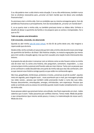 E eu não poderia viver a vida inteira nesta situação. E se eu não ambicionava, também nunca
tive os atrativos necessários para „arrumar um bom marido que me desse uma condição
financeira boa“.
Eu precisava viver a minha vida. Com as condições que eu mesma conseguisse gerar, livre de
pendências financeiras e principalmente, livre da necessidade de „arrumar um marido bom“.
E, se eu queria viver a minha vida, eu também precisava tomar as rédeas dela. Enfretar o
desafio de deixar o quentinho da família e me preparar para os ventos e tempestades. Foi o
que eu fiz!
Tudo era apenas uma brincadeira
E foi crescendo, crescendo, me absorvendo
Quando eu abri minha sala de estar virtual, no dia 01 de junho deste ano, não imaginei a
repercussão que ela teria.
Desde então, tenho contado um pouco do que tem sido a minha vida durante esses anos longe
do quentinho da família e do Brasil. São histórias simples, na maioria engraçadas (ao menos
para mim vendo a situação agora), mas que tem causado uma reação muito interessante dos
leitores.
A proposta da sala de estar é conversar com os leitores como se eles fossem visitas na minha
sala de estar real. Eu conto uma história, eles perguntam, comentam, respondem… e, essa
conversa (para minha surpresa) está ficando cada vez mais intensa. Tanto com as pessoas que
já me conhecem e estão descobrindo uma parte da minha vida que elas não conheciam, com
as que viveram essa história comigo quanto as que estão me conhecendo agora.
São risos, gargalhadas, lembranças, protestos e muitas „conversas ao pé do ouvido“, aquelas
meio em segredo, para ninguém ouvir… essas acontecem por e-mail, por mensagem privada
nas redes sociais… pessoas que também estão precisando mudar o rumo das suas vidas.
Pessoas descontentes, amordaçadas, amargas, entristecidas, sem esperanças. Pessoas que
estão se sentindo como eu estava me sentindo quando resolvi mudar completamente o rumo
da minha vida.
Essas pessoas sabem que precisam tomar uma atitude, mas ficam esperando um sinal… todos
sabemos que é assim. Todos passamos por conflitos internos. Temos medo. Medo de perder
o que conquistamos (que mesmo sendo pouco, é nosso, é a materialização do nosso suor!).
Medo de errar.
 