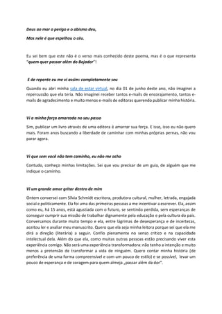 Deus ao mar o perigo e o abismo deu,
Mas nele é que espelhou o céu.
Eu sei bem que este não é o verso mais conhecido deste poema, mas é o que representa
“quem quer passar além do Bojador”!
E de repente eu me vi assim: completamente seu
Quando eu abri minha sala de estar virtual, no dia 01 de junho deste ano, não imaginei a
repercussão que ela teria. Não imaginei receber tantos e-mails de encorajamento, tantos e-
mails de agradecimento e muito menos e-mails de editoras querendo publicar minha história.
Vi a minha força amarrada no seu passo
Sim, publicar um livro através de uma editora é amarrar sua força. E isso, isso eu não quero
mais. Foram anos buscando a liberdade de caminhar com minhas próprias pernas, não vou
parar agora.
Vi que sem você não tem caminho, eu não me acho
Contudo, conheço minhas limitações. Sei que vou precisar de um guia, de alguém que me
indique o caminho.
Vi um grande amor gritar dentro de mim
Ontem conversei com Sílvia Schmidt escritora, produtora cultural, mulher, letrada, engajada
social e politicamente. Ela foi uma das primeiras pessoas a me incentivar a escrever. Ela, assim
como eu, há 15 anos, está agustiada com o futuro, se sentindo perdida, sem esperanças de
conseguir cumprir sua missão de trabalhar dignamente pela educação e pela cultura do país.
Conversamos durante muito tempo e ela, entre lágrimas de desesperança e de incertezas,
aceitou ler e avaliar meu manuscrito. Quero que ela seja minha leitora porque sei que ela me
dirá a direção (literária) a seguir. Confio plenamente no senso crítico e na capacidade
intelectual dela. Além do que ela, como muitas outras pessoas estão precisando viver esta
experiência comigo. Não será uma experiência transformadora: não tenho a intenção e muito
menos a pretensão de transformar a vida de ninguém. Quero contar minha história (de
preferência de uma forma compreensível e com um pouco de estilo) e se possível, levar um
pouco de esperança e de coragem para quem almeja „passar além da dor“.
 