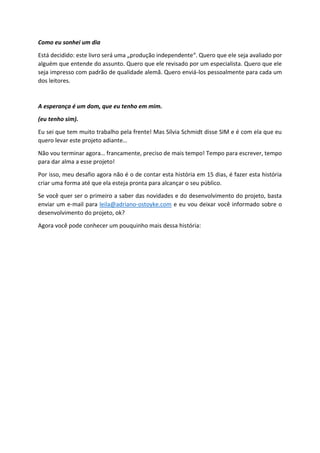 Como eu sonhei um dia
Está decidido: este livro será uma „produção independente“. Quero que ele seja avaliado por
alguém que entende do assunto. Quero que ele revisado por um especialista. Quero que ele
seja impresso com padrão de qualidade alemã. Quero enviá-los pessoalmente para cada um
dos leitores.
A esperança é um dom, que eu tenho em mim.
(eu tenho sim).
Eu sei que tem muito trabalho pela frente! Mas Sílvia Schmidt disse SIM e é com ela que eu
quero levar este projeto adiante…
Não vou terminar agora… francamente, preciso de mais tempo! Tempo para escrever, tempo
para dar alma a esse projeto!
Por isso, meu desafio agora não é o de contar esta história em 15 dias, é fazer esta história
criar uma forma até que ela esteja pronta para alcançar o seu público.
Se você quer ser o primeiro a saber das novidades e do desenvolvimento do projeto, basta
enviar um e-mail para leila@adriano-ostoyke.com e eu vou deixar você informado sobre o
desenvolvimento do projeto, ok?
Agora você pode conhecer um pouquinho mais dessa história:
 