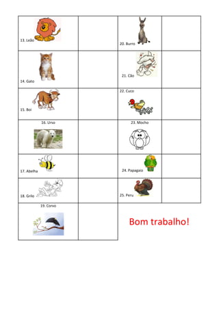 13. Leão
                         20. Burro




                          21. Cão
14. Gato

                         22. Cuco



15. Boi


             16. Urso          23. Mocho




17. Abelha                24. Papagaio




18. Grilo                25. Peru

             19. Corvo



                              Bom trabalho!
 