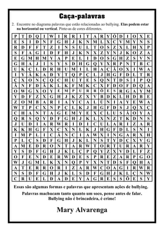 Caça-palavras
2. Encontre no diagrama palavras que estão relacionadas ao bullying. Elas podem estar
na horizontal ou vertical. Pinte-as de cores diferentes.
P T D Q I W I R R I T A R Y Ó D I O X E
E S I D N F G H J K N M L X C V M Y N S
R D F F T Z I N S U L T O S Z X L H X P
S F A G I D F H J K N X Z Y N J K O Z A
E G M H M Y A P E L I D O S G H Z S V N
G H A J I S Y S D H G Q Y X R P N T B C
U K Ç L D R H U M I L H A Ç Ã O X I W A
I Y Ã K A D Y T Q P Ç L J H G F D L T R
Ç X O N Ç Q C H U T E S Q N T D S I P Q
Ã N F D Ã K L K F M K C X F D O F D Q A
O W G X O Y E M P U R R Õ E S R G A Y M
Y D F Z X G H J K Z X V B D K L H D B E
Z O M B A R I A Y C A L Ú N I A Y E W A
W T P C X N P Ç L K J H G F D S J Q X Ç
C H A N T A G E M Y E X C L U S Ã O Y A
Q R S Q Y D F G H J K L X N Z T K D N S
J U D I A R W R I D I C U L A R I Z A R
K K H G F X C X N L K J H G F D L S N I
I M P L I C Â N C I A W X I N G A R X H
P L Ç S D F G H J K L N S T Y D Ç X V G
A M E D R O N T A R W T O R T U R A R Y
Y S D F G H J K L Ç P Q Y Z X V D L F Z
O F E N D E R W D E S P R E Z A R P G O
W J G M L K X N Q P V X N T D S F Q H A
A T E R R O R I Z A R W C O A G I R W R
N S D F G H J K L S D F G H J K L Ç N W
C R U E L D A D E Y A G R E S S Õ E S Y
Essas são algumas formas e palavras que apresentam ações de bullying.
Palavras machucam tanto quanto um soco, pense antes de falar.
Bullying não é brincadeira, é crime!
Mary Alvarenga
 