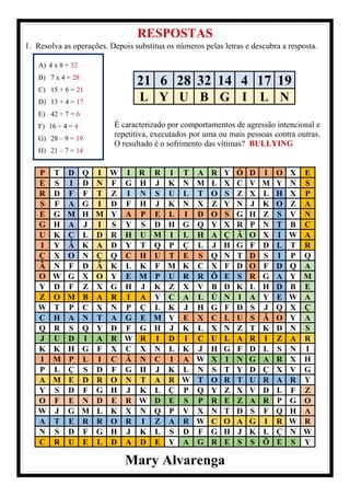 RESPOSTAS
1. Resolva as operações. Depois substitua os números pelas letras e descubra a resposta.
P T D Q I W I R R I T A R Y Ó D I O X E
E S I D N F G H J K N M L X C V M Y N S
R D F F T Z I N S U L T O S Z X L H X P
S F A G I D F H J K N X Z Y N J K O Z A
E G M H M Y A P E L I D O S G H Z S V N
G H A J I S Y S D H G Q Y X R P N T B C
U K Ç L D R H U M I L H A Ç Ã O X I W A
I Y Ã K A D Y T Q P Ç L J H G F D L T R
Ç X O N Ç Q C H U T E S Q N T D S I P Q
Ã N F D Ã K L K F M K C X F D O F D Q A
O W G X O Y E M P U R R Õ E S R G A Y M
Y D F Z X G H J K Z X V B D K L H D B E
Z O M B A R I A Y C A L Ú N I A Y E W A
W T P C X N P Ç L K J H G F D S J Q X Ç
C H A N T A G E M Y E X C L U S Ã O Y A
Q R S Q Y D F G H J K L X N Z T K D N S
J U D I A R W R I D I C U L A R I Z A R
K K H G F X C X N L K J H G F D L S N I
I M P L I C Â N C I A W X I N G A R X H
P L Ç S D F G H J K L N S T Y D Ç X V G
A M E D R O N T A R W T O R T U R A R Y
Y S D F G H J K L Ç P Q Y Z X V D L F Z
O F E N D E R W D E S P R E Z A R P G O
W J G M L K X N Q P V X N T D S F Q H A
A T E R R O R I Z A R W C O A G I R W R
N S D F G H J K L S D F G H J K L Ç N W
C R U E L D A D E Y A G R E S S Õ E S Y
Mary Alvarenga
21 6 28 32 14 4 17 19
L Y U B G I L N
A) 4 x 8 = 32
B) 7 x 4 = 28
C) 15 + 6 = 21
D) 13 + 4 = 17
E) 42 ÷ 7 = 6
F) 16 ÷ 4 = 4
G) 28 – 9 = 19
H) 21 – 7 = 14
É caracterizado por comportamentos de agressão intencional e
repetitiva, executados por uma ou mais pessoas contra outras.
O resultado é o sofrimento das vítimas? BULLYING
 