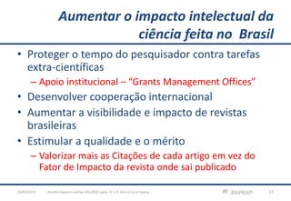 Aumentar o impacto intelectual da
ciência feita no Brasil
• Proteger o tempo do pesquisador contra tarefas
extra-científicas
– Apoio institucional – “Grants Management Offices”
• Desenvolver cooperação internacional
• Aumentar a visibilidade e impacto de revistas
brasileiras
• Estimular a qualidade e o mérito
– Valorizar mais as Citações de cada artigo em vez do
Fator de Impacto da revista onde sai publicado
23/05/2013 17desafio-impacto-confap-20130522.pptx; © C.H. Brito Cruz e Fapesp
 