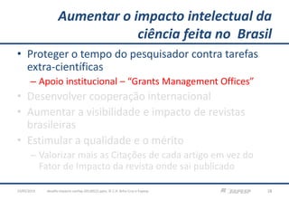 Aumentar o impacto intelectual da
ciência feita no Brasil
• Proteger o tempo do pesquisador contra tarefas
extra-científicas
– Apoio institucional – “Grants Management Offices”
• Desenvolver cooperação internacional
• Aumentar a visibilidade e impacto de revistas
brasileiras
• Estimular a qualidade e o mérito
– Valorizar mais as Citações de cada artigo em vez do
Fator de Impacto da revista onde sai publicado
23/05/2013 18desafio-impacto-confap-20130522.pptx; © C.H. Brito Cruz e Fapesp
 