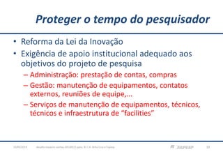 Proteger o tempo do pesquisador
• Reforma da Lei da Inovação
• Exigência de apoio institucional adequado aos
objetivos do projeto de pesquisa
– Administração: prestação de contas, compras
– Gestão: manutenção de equipamentos, contatos
externos, reuniões de equipe,...
– Serviços de manutenção de equipamentos, técnicos,
técnicos e infraestrutura de “facilities”
23/05/2013 19desafio-impacto-confap-20130522.pptx; © C.H. Brito Cruz e Fapesp
 