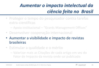 Aumentar o impacto intelectual da
ciência feita no Brasil
• Proteger o tempo do pesquisador contra tarefas
extra-científicas
– Apoio institucional – “Grants Management Offices”
• Desenvolver cooperação internacional
• Aumentar a visibilidade e impacto de revistas
brasileiras
• Estimular a qualidade e o mérito
– Valorizar mais as Citações de cada artigo em vez do
Fator de Impacto da revista onde sai publicado
23/05/2013 24desafio-impacto-confap-20130522.pptx; © C.H. Brito Cruz e Fapesp
 