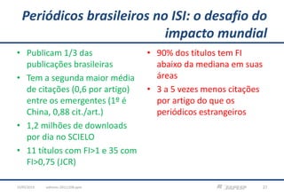Periódicos brasileiros no ISI: o desafio do
impacto mundial
• Publicam 1/3 das
publicações brasileiras
• Tem a segunda maior média
de citações (0,6 por artigo)
entre os emergentes (1º é
China, 0,88 cit./art.)
• 1,2 milhões de downloads
por dia no SCIELO
• 11 títulos com FI>1 e 35 com
FI>0,75 (JCR)
• 90% dos títulos tem FI
abaixo da mediana em suas
áreas
• 3 a 5 vezes menos citações
por artigo do que os
periódicos estrangeiros
editores-20111208.pptx 2723/05/2013
 