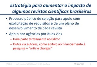 Estratégia para aumentar o impacto de
algumas revistas científicas brasileiras
• Processo público de seleção para apoio com
explicitação de requisitos e de um plano de
desenvolvimento de cada revista
• Apoio por agências por duas vias
– Uma parte diretamente ao Editor
– Outra via autores, como aditivo ao financiamento à
pesquisa – “article charges”
23/05/2013 28desafio-impacto-confap-20130522.pptx; © C.H. Brito Cruz e Fapesp
 