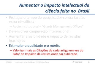 Aumentar o impacto intelectual da
ciência feita no Brasil
• Proteger o tempo do pesquisador contra tarefas
extra-científicas
– Apoio institucional – “Grants Management Offices”
• Desenvolver cooperação internacional
• Aumentar a visibilidade e impacto de revistas
brasileiras
• Estimular a qualidade e o mérito
– Valorizar mais as Citações de cada artigo em vez do
Fator de Impacto da revista onde sai publicado
23/05/2013 30desafio-impacto-confap-20130522.pptx; © C.H. Brito Cruz e Fapesp
 
