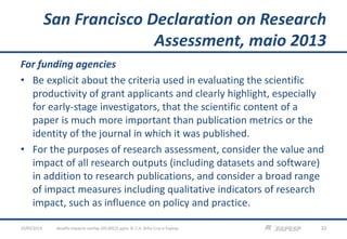 San Francisco Declaration on Research
Assessment, maio 2013
For funding agencies
• Be explicit about the criteria used in evaluating the scientific
productivity of grant applicants and clearly highlight, especially
for early-stage investigators, that the scientific content of a
paper is much more important than publication metrics or the
identity of the journal in which it was published.
• For the purposes of research assessment, consider the value and
impact of all research outputs (including datasets and software)
in addition to research publications, and consider a broad range
of impact measures including qualitative indicators of research
impact, such as influence on policy and practice.
23/05/2013 32desafio-impacto-confap-20130522.pptx; © C.H. Brito Cruz e Fapesp
 