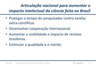 Articulação nacional para aumentar o
impacto intelectual da ciência feita no Brasil
• Proteger o tempo do pesquisador contra tarefas
extra-científicas
• Desenvolver cooperação internacional
• Aumentar a visibilidade e impacto de revistas
brasileiras
• Estimular a qualidade e o mérito
23/05/2013 33desafio-impacto-confap-20130522.pptx; © C.H. Brito Cruz e Fapesp
 
