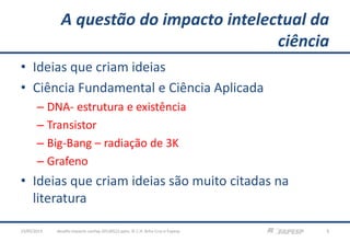 A questão do impacto intelectual da
ciência
• Ideias que criam ideias
• Ciência Fundamental e Ciência Aplicada
– DNA- estrutura e existência
– Transistor
– Big-Bang – radiação de 3K
– Grafeno
• Ideias que criam ideias são muito citadas na
literatura
23/05/2013 5desafio-impacto-confap-20130522.pptx; © C.H. Brito Cruz e Fapesp
 