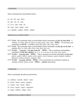 2º DESAFIO


Sobre acentuação das monossílabas tônicas.


a.( ) lá – Pã – trás – dá-lo
b.( ) pé – rés – lê – mês
c.( ) ví-o – pús – trém – lís
d.( ) saci – jacú – jacaré – socó
e.( ) desdém – outrém – harém – neném


RESPOSTAS & COMENTÁRIOS


a) J Certo. São acentuadas todas as monossílabas tônicas terminadas em a(s): lá, trás, dá-lo – e,
     também: cá, chá(s), dá(s), fá, há(s), já, má(s), pá(s), vá(s), xá(s)... þObs.: O som nasal, será
     assinalado com til: Pã – e, também, cã(s), lã(s), fã(s), rã(s), sã(s), vã(s)...
b) J Certo. São acentuadas todas as monossílabas tônicas terminadas em e(s): pé, rés, lê, mês – e,
     também, fé(s), sé, crê(s), dê(s), lê(s), vê(s), fé(s), ré(s), rês...
c) L Errado. – Correções: vi-o, pus, trem, lis. – þObs.: Não se acentuam monossílabaos
     terminados em i(s), u(s), em(ens): mi, ri, vi, si, ti, nu, mu, tu, jus, bem, trens, quem...
d) L Errado. – Correção: jacu. – þObs.: Não se acentuam as oxítonas terminadas em i(s), u(s):
     gibi(s), rami(s), rubi(s), rani(s), siri(s), tupi(s), xixi(s), bantu(s), caju(s), lundu(s), hindu(s),
     jaburu(s), urubu(s),urutu(s), xampu(s), obus...
e) L Errado. – Correção: outrem. – þObs.: Com a terminação em, acentuam-se apenas as
     oxítonas: desdém, harém, neném. – þObs.: outrem é paroxítona.



3º DESAFIO


Sobre a acentuação das palavras paroxítonas.


a.( ) rubrica – recorde – batavo – item
b.( ) fóssil – hímen – próton – projéteis
c.( ) caráter – ônix – bíceps – álbum
d.( ) vírus – biquini – jóquei – maquinária
e.( ) águia – barbárie – adágio – tênue


RESPOSTAS & COMENTÁRIOS
 