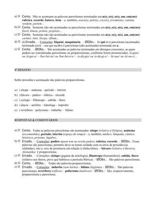 a) J Certo. Não se acentuam as palavras paroxítonas terminadas em a(s), e(s), o(s), am, em(ens):
     rubrica, recorde, batavo, item – e, também, seara(s), pele(s), coco(s), jovem(ens), cantam,
     vendem, partem...
b) J Certo. Somente não são acentuadas as paroxítonas terminadas em a(s), e(s), o(s), am, em(ens):
     fóssil, hímen, próton, projéteis...
c) J Certo. Somente não são acentuadas as paroxítonas terminadas em a(s), e(s), o(s), am, em(ens):
     caráter, ônix, bíceps, álbum...
d) L d) Errado. – Correções: biquíni, maquinaria. – þObs.: bi-quí-ni é paroxítona (acentuada)
     terminada em i; – ma-qui-na-ri-a é paroxítona (não acentuada) terminada em a.
e) J Certo. – þObs.: São acentuadas as palavras terminadas em ditongos crescentes, as quais
     podem ser consideradas paroxítonas ou proparoxítonas, conforme forem pronunciadas: /á-guia/
     ou /á-gui-a/ – /bar-bá-rie/ ou /bar-bá-ri-e/ – /a-dá-gio/ ou /a-dá-gi-o/ – /tê-nue/ ou /tê-nu-e/...



4º DESAFIO


Sobre prosódia e acentuação das palavras proparoxítonas.


a.( ) etíope – anátema – período – ínterim
b.( ) bávaro – púdico – rúbrica – récorde
c.( ) cíclope – filântropo – súbida – íbero
d.( ) álacre – aerólito – trânsfuga – ímprobo
e.( ) revérbero – policromo – ímberbe – lidimo


RESPOSTAS & COMENTÁRIOS


a) J Certo. Todas as palavras paroxítonas são acentuadas: etíope (relativo à Etiópia), anátema
     (excomunhão), período, ínterim (espaço de tempo) – e, também, médico, lâmpada, cântico,
     histórico, próximo, lúgubre...
b) L Errado. – Correções: pudico (quem tem ou revela pudor), rubrica, recorde. – þObs.: Essas
     palavras são paroxítonas, portanto deve-se tomar cuidade com os erros de prosódia (as
     silabadas), isto é, erro de pronúncia em relação à sílaba tônica. – bávaro (relativo à Baviera,
     Alemanha) é proparoxítona.
c) L Errado. – Correções: ciclope (gigante da mitologia), filantropo (humanitário), subida, ibero
     (relativo aos iberos, povo que habitava a penísula Ibérica). – þObs.: São palavras paroxítonas.
d) J Certo. – þObs.: Todas são palavras proparoxítonas.
e) L Errado. – Correções: imberbe (sem barba) – lídimo (legítimo) – þObs.: São palavras
     paroxítonas; revérbero (reflexo) – policromo (multicor) – þObs.: São, respectivamente,
     proparoxítona e paroxítona.
 