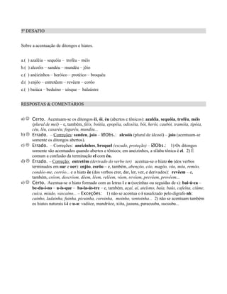 5º DESAFIO


Sobre a acentuação de ditongos e hiatos.


a.( ) azaléia – sequóia – troféu – méis
b.( ) alcoóis – sandéu – mundéu – jôio
c.( ) anéizinhos – heróico – protéico – broquéu
d.( ) enjôo – entretêem – revêem – corôo
e.( ) baiúca – beduíno – uísque – balaústre


RESPOSTAS & COMENTÁRIOS


a) J Certo. Acentuam-se os ditongos éi, ói, éu (abertos e tônicos): azaléia, sequóia, troféu, méis
     (plural de mel) – e, também, fiéis, boléia, epopéia, odisséia, bói, herói, caubói, tramóia, tipóia,
     céu, léu, casaréu, fogaréu, mundéu...
b) L Errado. – Correções: sandeu, joio – þObs.: alcoóis (plural de álcool) – joio (acentuam-se
     somente os ditongos abertos).
c) L Errado. – Correções: aneizinhos, broquel (escudo, proteção) – þObs.: 1) Os ditongos
     somente são acentuados quando abertos e tônicos; em aneizinhos, a sílaba tônica é zi. 2) É
     comum a confusão da terminação el com éu.
d) L Errado. – Correção: entretêm (derivado do verbo ter) acentua-se o hiato ôo (dos verbos
     terminados em oar e oer): enjôo, corôo – e, também, abençôo, côo, magôo, vôo, môo, remôo,
     condôo-me, corrôo... e o hiato êe (dos verbos crer, dar, ler, ver, e derivados): revêem – e,
     também, crêem, descrêem, dêem, lêem, relêem, vêem, revêem, prevêem, provêem...
e) J Certo. Acentua-se o hiato formado com as letras i e u (sozinhas ou seguidas de s): bai-ú-ca –
     be-du-í-no – u-ís-que – ba-la-ús-tre – e, também, açaí, aí, ateísmo, baía, baús, cafeína, ciúme,
     cuíca, miúdo, vascaíno... – Exceções: 1) não se acentua o i nasalizado pelo digrafo nh:
     cainho, ladainha, fuinha, picuinha, coroinha, moinho, ventoinha... 2) não se acentuam também
     os hiatos naturais i-i e u-u: vadiice, mandriice, xiita, juuuna, paracuuba, sucuuba...
 