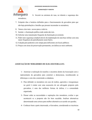 UNIVERSIDADE ANHANGUERA EDUCACIONAL
ADMINISTRAÇÃO 7º SEMESTRE
6. Investir na estrutura de ruas, no trânsito e segurança dos
moradores;
7. Estipular dias e horários definidos para o funcionamento da gravadora para que
não haja perturbações e barulho que possam incomodar os moradores;
8. Vamos criar mais acesso para a rodovia.
9. Instalar a iluminação publica onde ainda não tem.
10. Solicitar uma manutenção frequente da iluminação já existente.
11. Pedir mais segurança estadual através da implantação de uma base militar com uma
maior frequência de patrulhamento neste bairro.
12. Calçada para pedestres com rampa para deficientes em locais públicos.
13. Praças com áreas de preservação permanente, em defesa ao meio ambiente.
ASSOCIAÇÃO DE MORADORES DE ILHA SOLTEIRA (S.P):
1- Autorizar a realização de reuniões e encontros dentro da Associação com o
representante da gravadora para construir a democracia, reconhecendo as
diferenças e com elas construindo a cidadania;
2- Para defender os moradores em caso de roubos, agressões e inseguranças
no geral é contar com uma assessoria de um advogado proposto pela
gravadora, é uma das melhores formas de defesa, é a comunidade
organizada;
3- Pensar sobre as necessidades e aspirações dos moradores, avaliar o que
acontecerá se a proposta não for bem sucedida. Analisar alternativas
determinando uma certeza para melhor alternativa ao acordo em questão;
4- Conhecer bem a parte interessada, a Gravadora, considerando as incertezas
10
 