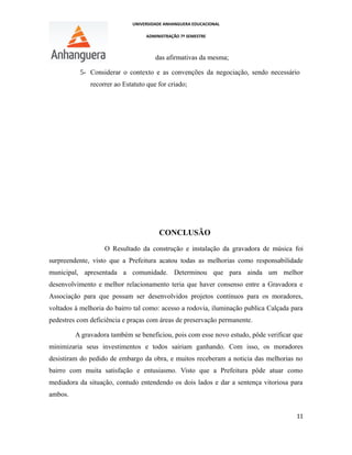 UNIVERSIDADE ANHANGUERA EDUCACIONAL
ADMINISTRAÇÃO 7º SEMESTRE
das afirmativas da mesma;
5- Considerar o contexto e as convenções da negociação, sendo necessário
recorrer ao Estatuto que for criado;
CONCLUSÃO
O Resultado da construção e instalação da gravadora de música foi
surpreendente, visto que a Prefeitura acatou todas as melhorias como responsabilidade
municipal, apresentada a comunidade. Determinou que para ainda um melhor
desenvolvimento e melhor relacionamento teria que haver consenso entre a Gravadora e
Associação para que possam ser desenvolvidos projetos contínuos para os moradores,
voltados à melhoria do bairro tal como: acesso a rodovia, iluminação publica Calçada para
pedestres com deficiência e praças com áreas de preservação permanente.
A gravadora também se beneficiou, pois com esse novo estudo, pôde verificar que
minimizaria seus investimentos e todos sairiam ganhando. Com isso, os moradores
desistiram do pedido de embargo da obra, e muitos receberam a noticia das melhorias no
bairro com muita satisfação e entusiasmo. Visto que a Prefeitura pôde atuar como
mediadora da situação, contudo entendendo os dois lados e dar a sentença vitoriosa para
ambos.
11
 