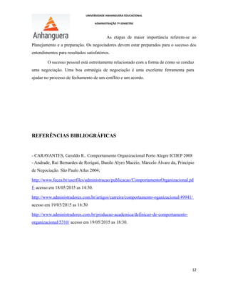 UNIVERSIDADE ANHANGUERA EDUCACIONAL
ADMINISTRAÇÃO 7º SEMESTRE
As etapas de maior importância referem-se ao
Planejamento e a preparação. Os negociadores devem estar preparados para o sucesso dos
entendimentos para resultados satisfatórios.
O sucesso pessoal está estreitamente relacionado com a forma de como se conduz
uma negociação. Uma boa estratégia de negociação é uma excelente ferramenta para
ajudar no processo de fechamento de um conflito e um acordo.
REFERÊNCIAS BIBLIOGRÁFICAS
- CARAVANTES, Geraldo R.. Comportamento Organizacional Porto Alegre ICDEP 2008
- Andrade, Rui Bernardes de Rorigati, Danilo Alyro Macéio, Marcelo Álvaro da, Princípio
de Negociação. São Paulo Atlas 2004;
http://www.fecea.br/userfiles/administracao/publicacao/ComportamentoOrganizacional.pd
f- acesso em 18/05/2015 as 14:30.
http://www.administradores.com.br/artigos/carreira/comportamento-oganizacional/49941/
acesso em 19/05/2015 as 16:30
http://www.administradores.com.br/producao-academica/definicao-de-comportamento-
organizacional/5310/ acesso em 19/05/2015 as 18:30.
12
 
