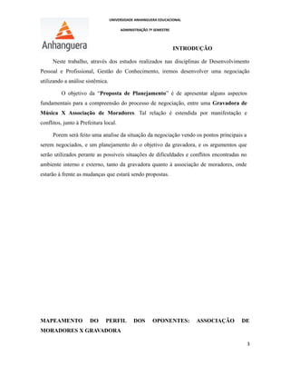 UNIVERSIDADE ANHANGUERA EDUCACIONAL
ADMINISTRAÇÃO 7º SEMESTRE
INTRODUÇÃO
Neste trabalho, através dos estudos realizados nas disciplinas de Desenvolvimento
Pessoal e Profissional, Gestão do Conhecimento, iremos desenvolver uma negociação
utilizando a análise sistêmica.
O objetivo da “Proposta de Planejamento” é de apresentar alguns aspectos
fundamentais para a compreensão do processo de negociação, entre uma Gravadora de
Música X Associação de Moradores. Tal relação é estendida por manifestação e
conflitos, junto à Prefeitura local.
Porem será feito uma analise da situação da negociação vendo os pontos principais a
serem negociados, e um planejamento do o objetivo da gravadora, e os argumentos que
serão utilizados perante as possíveis situações de dificuldades e conflitos encontradas no
ambiente interno e externo, tanto da gravadora quanto à associação de moradores, onde
estarão à frente as mudanças que estará sendo propostas.
MAPEAMENTO DO PERFIL DOS OPONENTES: ASSOCIAÇÃO DE
MORADORES X GRAVADORA
3
 