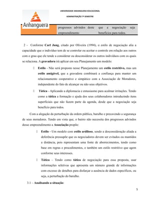 UNIVERSIDADE ANHANGUERA EDUCACIONAL
ADMINISTRAÇÃO 7º SEMESTRE
progressos advindos deste
empreendimento
que a negociação seja
benefícios para todos.
2 - Conforme Carl Jung, citado por Oliveira (1994), o estilo de negociação alia a
capacidade que o indivíduo tem de se controlar ou aceitar o controle em relação aos outros
com o grau que ele tende a considerar ou desconsiderar os outros indivíduos com os quais
se relaciona. A gravadora irá aplicar em seu Planejamento um modelo:
 Estilo - Não será proposto nesse Planejamento um estilo restritivo, mas um
estilo amigável, que a gravadora combinará a confiança para manter um
relacionamento cooperativo e simpático com a Associação de Moradores,
independente do fato de alcançar ou não seus objetivos.
 Tática - Aplicando a diplomacia e entusiasmo para acalmar irritações. Tendo
como a tática a formação e ajuda dos seus colaboradores introduzindo itens
superficiais que não fazem parte da agenda, desde que a negociação seja
benefício para todos.
Com a alegação da perturbação da ordem pública, barulho e precavendo a segurança
de seus moradores. Tendo em vista que, o bairro não necessita dos progressos advindos
desse empreendimento a Associação propõe:
 Estilo - Um modelo com estilo ardiloso, sendo a desconsideração aliada a
deferência pressupõe que os negociadores devem ser evitados ou mantidos
a distância, pois representam uma fonte de aborrecimentos, tendo como
base em regras e procedimentos, e também um estilo restritivo que agem
conforme seus interesses.
 Tática – Tendo como tática de negociação para essa proposta, usar
informações seletivas que apresenta um número grande de informações
com excesso de detalhes para disfarçar a ausência de dados específicos, ou
seja, a perturbação do barulho.
3.1 – Analisando a situação:
5
 
