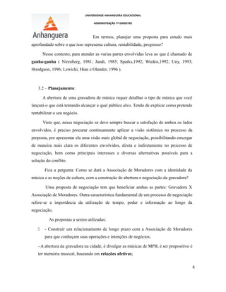 UNIVERSIDADE ANHANGUERA EDUCACIONAL
ADMINISTRAÇÃO 7º SEMESTRE
Em termos, planejar uma proposta para estudo mais
aprofundado sobre o que isso representa cultura, rentabilidade, progresso?
Nesse contexto, para atender as varias partes envolvidas leva ao que é chamado de
ganha-ganha ( Nirenberg, 1981; Jandt, 1985; Sparks,1992; Weekis,1992; Uny, 1993;
Hoodgson, 1996; Lewicki, Hian e Olander, 1996 ).
3.2 – Planejamento:
A abertura de uma gravadora de música requer detalhar o tipo de música que você
lançará o que está tentando alcançar e qual público alvo. Tendo de explicar como pretende
rentabilizar o seu negócio.
Visto que, nessa negociação se deve sempre buscar a satisfação de ambos os lados
envolvidos, é preciso procurar continuamente aplicar a visão sistêmica no processo da
proposta, por apresentar ela uma visão mais global de negociação, possibilitando enxergar
de maneira mais clara os diferentes envolvidos, direta e indiretamente no processo de
negociação, bem como principais interesses e diversas alternativas possíveis para a
solução do conflito.
Fica a pergunta: Como se dará a Associação de Moradores com a identidade da
música e as noções de cultura, com a construção de abertura e negociação da gravadora?
Uma proposta de negociação tem que beneficiar ambas as partes: Gravadora X
Associação de Moradores. Outra característica fundamental de um processo de negociação
refere-se a importância da utilização de tempo, poder e informação ao longo da
negociação,
As propostas a serem utilizadas:
 - Construir um relacionamento de longo prazo com a Associação de Moradores
para que conheçam suas operações e intenções de negócios;
- A abertura da gravadora na cidade, é divulgar as músicas de MPB, é ser propositivo é
ter memória musical, baseando em relações afetivas;
6
 