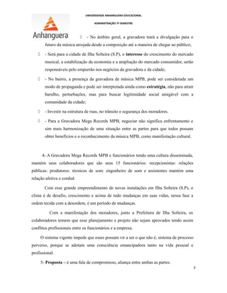 UNIVERSIDADE ANHANGUERA EDUCACIONAL
ADMINISTRAÇÃO 7º SEMESTRE
 - No âmbito geral, a gravadora trará a divulgação para o
futuro da música arrojada desde a composição até a maneira de chegar ao público;
 - Será para a cidade de Ilha Solteira (S.P), o interesse do crescimento do mercado
musical, a estabilização da economia e a ampliação do mercado consumidor, serão
responsáveis pelo empurrão nos negócios da gravadora e da cidade;
 - No bairro, a presença da gravadora de música MPB, pode ser considerada um
modo de propaganda e pode ser interpretada ainda como estratégia, não para atrair
barulho, perturbações, mas para buscar legitimidade social amigável com a
comunidade da cidade;
 - Investir na estrutura de ruas, no trânsito e segurança dos moradores.
 - Para a Gravadora Mega Records MPB, negociar não significa enfrentamento e
sim mais harmonização de uma situação entre as partes para que todos possam
obter benefícios e o reconhecimento da música MPB, como manifestação cultural.
4- A Gravadora Mega Records MPB e funcionários tendo uma cultura disseminada,
mantém seus colaboradores que são seus 15 funcionários: recepcionistas: relações
públicas: produtores: técnicos de som: engenheiro de som e assistentes mantém uma
relação afetiva e cordial.
Com esse grande empreendimento de novas instalações em Ilha Solteira (S.P), o
clima é de desafio, crescimento e acima de tudo mudanças em suas vidas, nessa fase a
ordem tecida com a desordem, é um período de mudanças.
Com a manifestação dos moradores, junto a Prefeitura de Ilha Solteira, os
colaboradores temem que esse planejamento e projeto não sejam aprovados tendo assim
conflitos profissionais entre os funcionários e a empresa.
O sistema vigente impede que esses possam vir a ser o que não é, sistema de processo
perverso, porque se adotam uma consciência emancipadora tanto na vida pessoal e
profissional.
5- Proposta – é uma fala de compromisso, aliança entre ambas as partes.
7
 