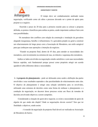 UNIVERSIDADE ANHANGUERA EDUCACIONAL
ADMINISTRAÇÃO 7º SEMESTRE
O tempo deve ser cuidadosamente analisado numa
negociação, verificando como ele afeta o processo devendo ser o ponto de apoio para
projetar se o negócio.
Ocorrido o prazo de 20 dias para a primeira reunião para se colocar a proposta
definida, os pontos e benefícios para ambas as partes, sendo importante conhecer bem com
suas possibilidades.
Os moradores têm conflitos com relação da construção e instalação da gravadora
alegando insegurança, barulho e infraestrutura. E a gravadora propõe no geral a construir
um relacionamento de longo prazo com a Associação de Moradores, um estilo amigável
para que conheçam suas operações e intenções de negócios.
Visando na proposta final, dentro de 45 dias, para atender as necessidades dos
moradores, com investimento na estrutura de ruas, no trânsito e segurança dos moradores.
Ambos os lados envolvidos na negociação estarão satisfeitos e com suas necessidades
básicas supridas, será fundamental porque possui como propósito atingir um acordo
agradável sobre diferentes ideias e necessidades.
6- A proposta de planejamento - pode ser delineada como sendo a definição das partes
envolvidas e seus resultados esperados e das peculiaridades do relacionamento entre elas.
O objetivo do planejamento é atingir uma solução satisfatória para os envolvidos,
utilizando uma estrutura de decisões como uma forma de embasar o planejamento e a
condução da negociação, no decorrer desse processo existe um fluxo de tomadas de
decisões envolvendo objetivos a serem cumpridos.
Considerando a situação de quem deve negociar, se existe a necessidade de apoio de
alguém de que ainda não dispõe? Onde as negociações devem ocorrer? Tem que ter
finalidade e objetivos, sendo assim:
- A reunião da negociação da proposta final deverá ser realizada na Associação
de Moradores do bairro;
8
 