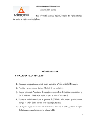 UNIVERSIDADE ANHANGUERA EDUCACIONAL
ADMINISTRAÇÃO 7º SEMESTRE
- Não deverá ter apoio de alguém, somente dos representantes
de ambas as partes os negociadores.
PROPOSTA FINAL
GRAVADORA MEGA RECORDS:
1. Construir um relacionamento de longo prazo com a Associação de Moradores;
2. Auxiliar e construir uma Cultura Musical de paz no bairro;
3. Criar e entregar à Associação de moradores um modelo de Estatuto com códigos e
éticas para que a Associação possa recorrer se este for necessário;
4. Por ser a maioria moradores as pessoas de 3ª idade, criar junto a gravadora um
espaço de lazer ( como danças, aulas de danças, festas);
5. Criar junto a gravadora aulas de instrumentos musicais e cantos, para as crianças
do bairro com reconhecimento da música MPB;
9
 