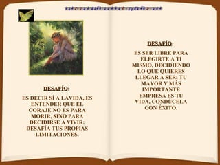 DESAFÍO :   ES DECIR SÍ A LAVIDA, ES ENTENDER QUE EL CORAJE NO ES PARA MORIR, SINO PARA DECIDIRSE A VIVIR; DESAFÍA TUS PROPIAS LIMITACIONES. DESAFÍO :   ES SER LIBRE PARA ELEGIRTE A TI MISMO, DECIDIENDO LO QUE QUIERES LLEGAR A SER; TU MAYOR Y MÁS IMPORTANTE EMPRESA ES TU VIDA, CONDÚCELA CON ÉXITO. 