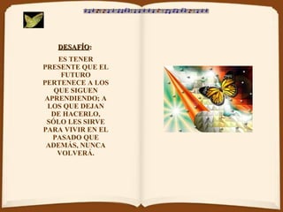 DESAFÍO :   ES TENER PRESENTE QUE EL FUTURO PERTENECE A LOS QUE SIGUEN APRENDIENDO; A LOS QUE DEJAN DE HACERLO, SÓLO LES SIRVE PARA VIVIR EN EL PASADO QUE ADEMÁS, NUNCA VOLVERÁ. 