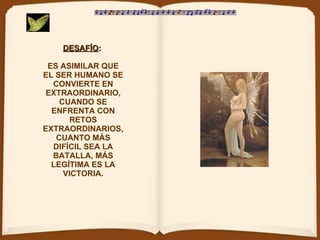 DESAFÍO :   ES ASIMILAR QUE EL SER HUMANO SE CONVIERTE EN EXTRAORDINARIO, CUANDO SE ENFRENTA CON RETOS EXTRAORDINARIOS, CUANTO MÁS DIFÍCIL SEA LA BATALLA, MÁS LEGÍTIMA ES LA VICTORIA. 