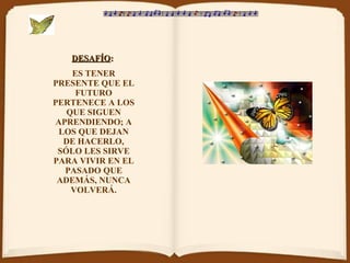 DESAFÍO :   ES TENER PRESENTE QUE EL FUTURO PERTENECE A LOS QUE SIGUEN APRENDIENDO; A LOS QUE DEJAN DE HACERLO, SÓLO LES SIRVE PARA VIVIR EN EL PASADO QUE ADEMÁS, NUNCA VOLVERÁ. 