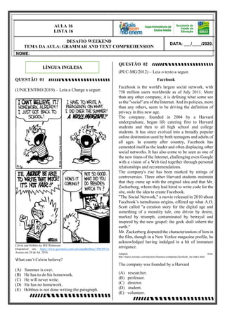 9
AULA 16
LISTA 16
DESAFIO WEEKEND
TEMA DA AULA: GRAMMAR AND TEXT COMPREHENSION
DATA: ___/____/2020.
NOME:
QUESTÃO 01
(UNICENTRO/2019) – Leia a Charge a seguir.
Calvin and Hobbes by Bill Watterson
Disponível em: https://www.gocomics.com/calvinandhobbes/1986/09/16.
Acesso em 20 de Jul. 2018.
What can’t Calvin believe?
(A) Summer is over.
(B) He has to do his homework.
(C) He will never write.
(D) He has no homework.
(E) Hobbies is not done writing the paragraph.
QUESTÃO 02
(PUC-MG/2012) – Leia o texto a seguir.
Facebook
Facebook is the world's largest social network, with
750 million users worldwide as of July 2011. More
than any other company, it is defining what some see
as the "social'' era of the Internet. And its policies, more
than any others, seem to be driving the definition of
privacy in this new age.
The company, founded in 2004 by a Harvard
undergraduate, began life catering first to Harvard
students and then to all high school and college
students. It has since evolved into a broadly popular
online destination used by both teenagers and adults of
all ages. In country after country, Facebook has
cemented itself as the leader and often displacing other
social networks. It has also come to be seen as one of
the new titans of the Internet, challenging even Google
with a vision of a Web tied together through personal
relationships and recommendations.
The company's rise has been marked by strings of
controversies. Three other Harvard students maintain
that they came up with the original idea and that Mr.
Zuckerberg, whom they had hired to write code for the
site, stole the idea to create Facebook.
"The Social Network," a movie released in 2010 about
Facebook’s tumultuous origins, offered up what A.O.
Scott called "a creation story for the digital age and
something of a morality tale, one driven by desire,
marked by triumph, contaminated by betrayal and
inspired by the new gospel: the geek shall inherit the
earth."
Mr. Zuckerberg disputed the characterization of him in
the film, though in a New Yorker magazine profile, he
acknowledged having indulged in a bit of immature
arrogance.
Adapted from:
http://topics.nytimes.com/top/news/business/companies/facebook_inc/index.html
The company was founded by a Harvard
(A) researcher.
(B) professor.
(C) director.
(D) student.
(E) volunteer.
LÍNGUA INGLESA
 