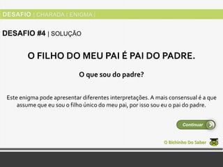 Este enigma pode apresentar diferentes interpretações.A mais consensual é a que
assume que eu sou o filho único do meu pai, por isso sou eu o pai do padre.
O Bichinho Do Saber
DESAFIO #4 | SOLUÇÃO
Continuar
O FILHO DO MEU PAI É PAI DO PADRE.
O que sou do padre?
 