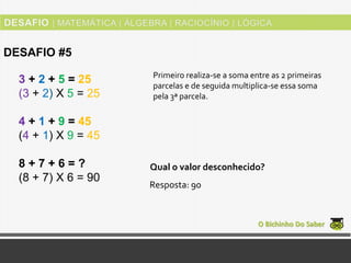 3 + 2 + 5 = 25
(3 + 2) Χ 5 = 25
4 + 1 + 9 = 45
(4 + 1) Χ 9 = 45
8 + 7 + 6 = ?
(8 + 7) Χ 6 = 90
O Bichinho Do Saber
DESAFIO #5
Primeiro realiza-se a soma entre as 2 primeiras
parcelas e de seguida multiplica-se essa soma
pela 3ª parcela.
Resposta: 90
Qual o valor desconhecido?
 