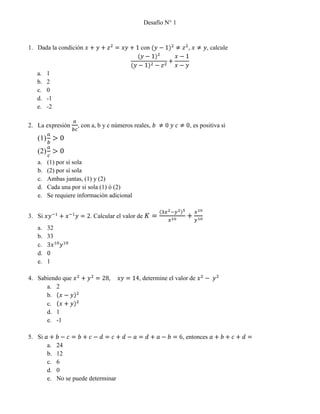 Desafío N° 1<br />Dada la condición x+y+z2=xy+1 con (y-1)2≠z2, x≠y, calcule<br />(y-1)2(y-1)2-z2+x-1x-y<br />1<br />2<br />0<br />-1<br />-2<br />La expresión abc, con a, b y c números reales, b ≠0 y c≠0, es positiva si<br />ab>0<br />ac>0<br />(1) por sí sola<br />(2) por sí sola<br />Ambas juntas, (1) y (2)<br />Cada una por si sola (1) ó (2)<br />Se requiere información adicional<br />Si xy-1+x-1y=2. Calcular el valor de K=3x2-y25x10+x10y10<br />32<br />33<br />3x10y10<br />0<br />1<br />Sabiendo que x2+y2=28,     xy=14, determine el valor de x2- y2<br />2<br />x-y2<br />x+y2<br />1<br />-1<br />Si a+b-c=b+c-d=c+d-a=d+a-b=6, entonces a+b+c+d=<br />24<br />12<br />6<br />0<br />No se puede determinar<br />