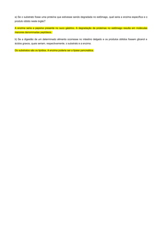 a) Se o substrato fosse uma proteína que estivesse sendo degradada no estômago, qual seria a enzima específica e o 
produto obtido neste órgão? 
A enzima seria a pepsina presente no suco gástrico. A degradação de proteínas no estômago resulta em moléculas 
menores denominadas peptídeos. 
b) Se a digestão de um determinado alimento ocorresse no intestino delgado e os produtos obtidos fossem glicerol e 
ácidos graxos, quais seriam, respectivamente, o substrato e a enzima. 
Os substratos são os lipídios. A enzima poderia ser a lipase pancreática. 
