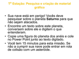 1ª Estação: Pesquisa e criação de material 
gráfico 
• Sua nave está em perigo! Vocês deve 
pesquisar sobre o planeta Saturno para que 
não sejam atacados. 
• Encontre um texto sobre este planeta, 
conversem sobre ele e digitem o que 
entenderam. 
• Copie uma figura do planeta dos anéis e cole 
no Power Point junto ao texto digitado. 
• Você tem 15 minutos para esta missão. Se 
não a cumprir sua nave pode entrar em rota 
de colisão com um asteróide. 
 