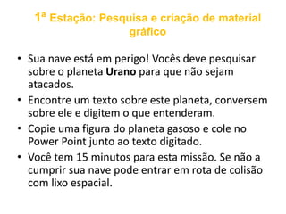 1ª Estação: Pesquisa e criação de material 
gráfico 
• Sua nave está em perigo! Vocês deve pesquisar 
sobre o planeta Urano para que não sejam 
atacados. 
• Encontre um texto sobre este planeta, conversem 
sobre ele e digitem o que entenderam. 
• Copie uma figura do planeta gasoso e cole no 
Power Point junto ao texto digitado. 
• Você tem 15 minutos para esta missão. Se não a 
cumprir sua nave pode entrar em rota de colisão 
com lixo espacial. 
 
