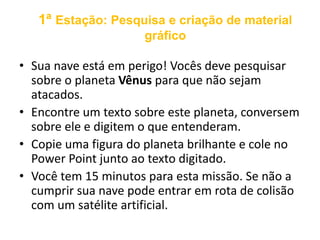 1ª Estação: Pesquisa e criação de material 
gráfico 
• Sua nave está em perigo! Vocês deve pesquisar 
sobre o planeta Vênus para que não sejam 
atacados. 
• Encontre um texto sobre este planeta, conversem 
sobre ele e digitem o que entenderam. 
• Copie uma figura do planeta brilhante e cole no 
Power Point junto ao texto digitado. 
• Você tem 15 minutos para esta missão. Se não a 
cumprir sua nave pode entrar em rota de colisão 
com um satélite artificial. 
 