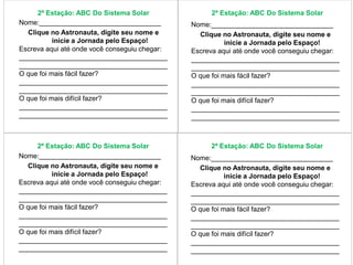 2ª Estação: ABC Do Sistema Solar 2ª Estação: ABC Do Sistema Solar 
Nome:________________________________ 
Clique no Astronauta, digite seu nome e 
inicie a Jornada pelo Espaço! 
Escreva aqui até onde você conseguiu chegar: 
_______________________________________ 
_______________________________________ 
O que foi mais fácil fazer? 
_______________________________________ 
_______________________________________ 
O que foi mais difícil fazer? 
_______________________________________ 
_______________________________________ 
Nome:________________________________ 
Clique no Astronauta, digite seu nome e 
inicie a Jornada pelo Espaço! 
Escreva aqui até onde você conseguiu chegar: 
_______________________________________ 
_______________________________________ 
O que foi mais fácil fazer? 
_______________________________________ 
_______________________________________ 
O que foi mais difícil fazer? 
_______________________________________ 
_______________________________________ 
2ª Estação: ABC Do Sistema Solar 2ª Estação: ABC Do Sistema Solar 
Nome:________________________________ 
Clique no Astronauta, digite seu nome e 
inicie a Jornada pelo Espaço! 
Escreva aqui até onde você conseguiu chegar: 
_______________________________________ 
_______________________________________ 
O que foi mais fácil fazer? 
_______________________________________ 
_______________________________________ 
O que foi mais difícil fazer? 
_______________________________________ 
_______________________________________ 
Nome:________________________________ 
Clique no Astronauta, digite seu nome e 
inicie a Jornada pelo Espaço! 
Escreva aqui até onde você conseguiu chegar: 
_______________________________________ 
_______________________________________ 
O que foi mais fácil fazer? 
_______________________________________ 
_______________________________________ 
O que foi mais difícil fazer? 
_______________________________________ 
_______________________________________ 
 